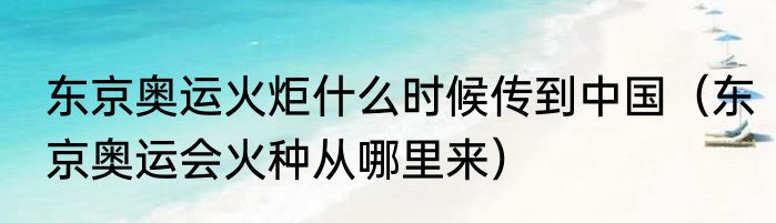东京奥运火炬什么时候传到中国（东京奥运会火种从哪里来）
