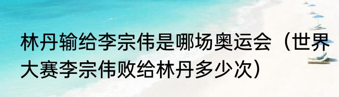 林丹输给李宗伟是哪场奥运会（世界大赛李宗伟败给林丹多少次）