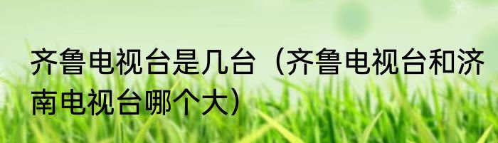 齐鲁电视台是几台（齐鲁电视台和济南电视台哪个大）