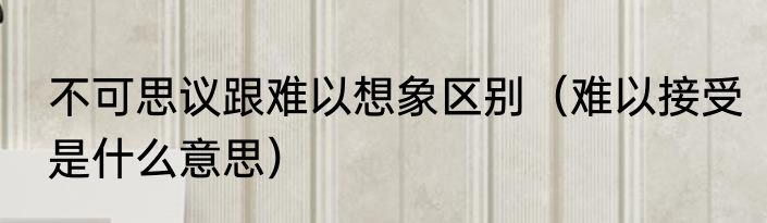 不可思议跟难以想象区别（难以接受是什么意思）