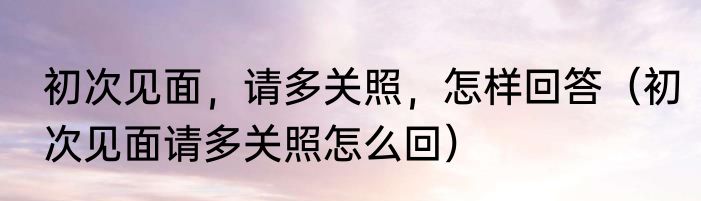 初次见面，请多关照，怎样回答（初次见面请多关照怎么回）