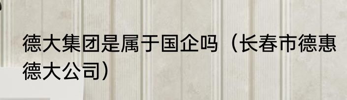 德大集团是属于国企吗（长春市德惠德大公司）