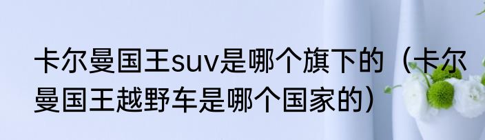 卡尔曼国王suv是哪个旗下的（卡尔曼国王越野车是哪个国家的）