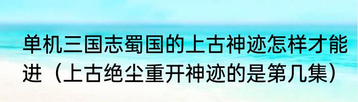 单机三国志蜀国的上古神迹怎样才能进（上古绝尘重开神迹的是第几集）