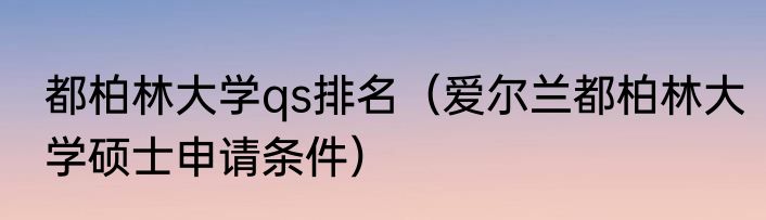 都柏林大学qs排名（爱尔兰都柏林大学硕士申请条件）