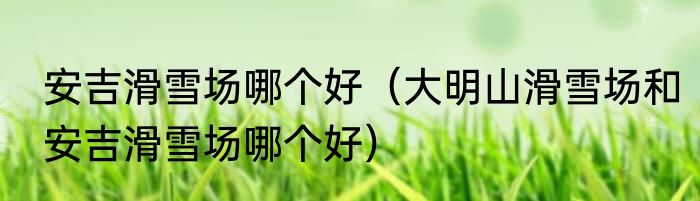 安吉滑雪场哪个好（大明山滑雪场和安吉滑雪场哪个好）