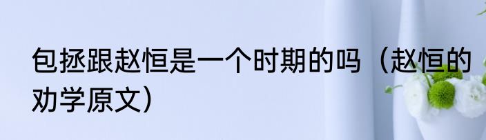 包拯跟赵恒是一个时期的吗（赵恒的劝学原文）