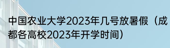 中国农业大学2023年几号放暑假（成都各高校2023年开学时间）