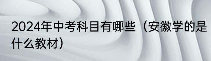 2024年中考科目有哪些（安徽学的是什么教材）