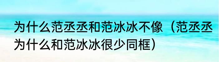 为什么范丞丞和范冰冰不像（范丞丞为什么和范冰冰很少同框）