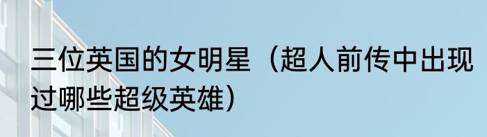 三位英国的女明星（超人前传中出现过哪些超级英雄）