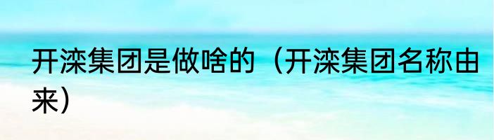 开滦集团是做啥的（开滦集团名称由来）