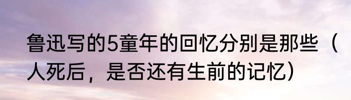 鲁迅写的5童年的回忆分别是那些（人死后，是否还有生前的记忆）