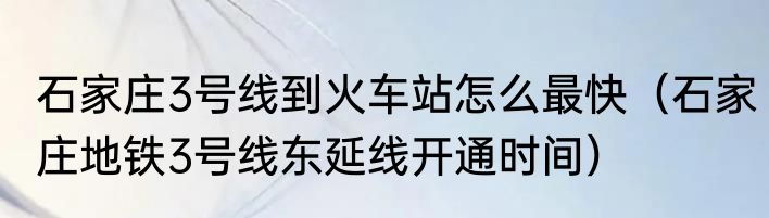 石家庄3号线到火车站怎么最快（石家庄地铁3号线东延线开通时间）