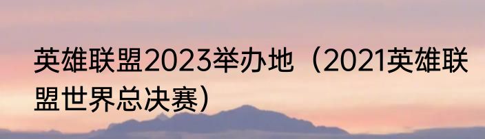 英雄联盟2023举办地（2021英雄联盟世界总决赛）
