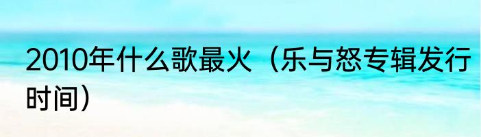 2010年什么歌最火（乐与怒专辑发行时间）