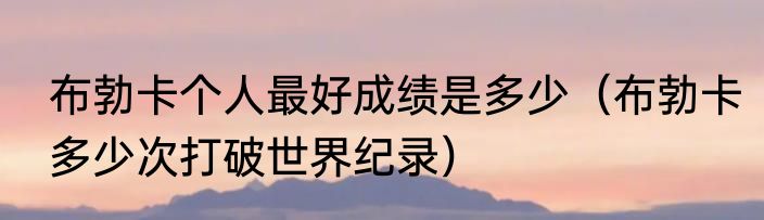 布勃卡个人最好成绩是多少（布勃卡多少次打破世界纪录）
