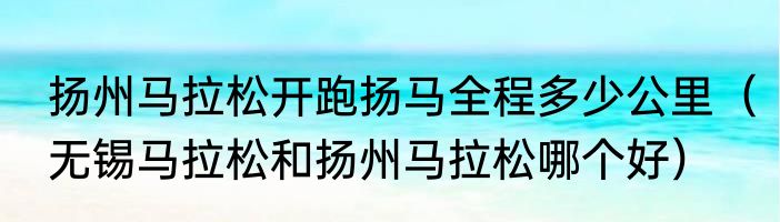 扬州马拉松开跑扬马全程多少公里（无锡马拉松和扬州马拉松哪个好）