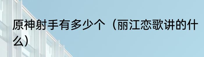 原神射手有多少个（丽江恋歌讲的什么）