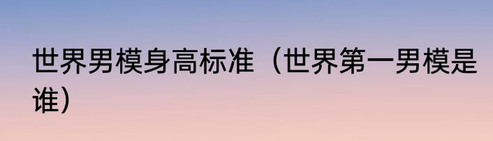 世界男模身高标准（世界第一男模是谁）