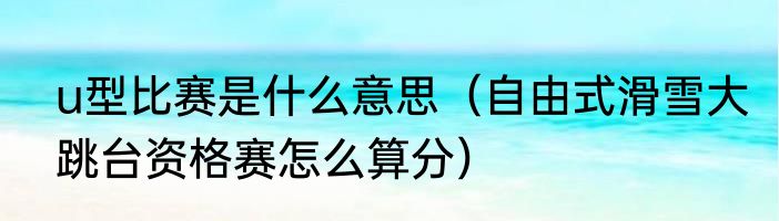 u型比赛是什么意思（自由式滑雪大跳台资格赛怎么算分）