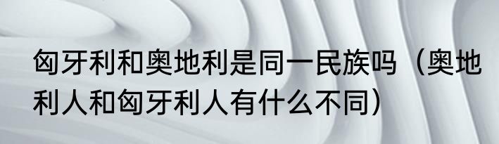 匈牙利和奥地利是同一民族吗（奥地利人和匈牙利人有什么不同）