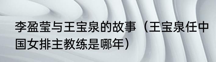 李盈莹与王宝泉的故事（王宝泉任中国女排主教练是哪年）