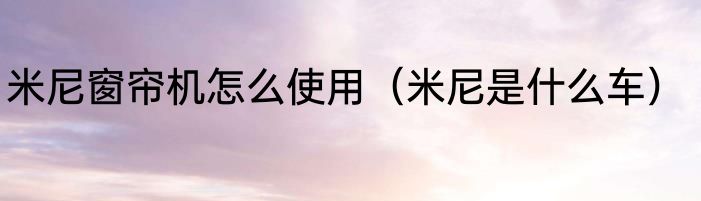 米尼窗帘机怎么使用（米尼是什么车）