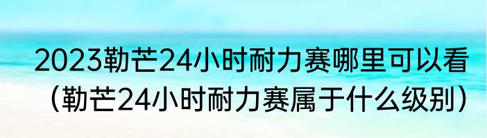 2023勒芒24小时耐力赛哪里可以看（勒芒24小时耐力赛属于什么级别）