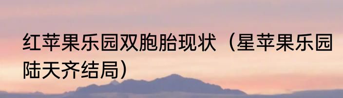 红苹果乐园双胞胎现状（星苹果乐园陆天齐结局）