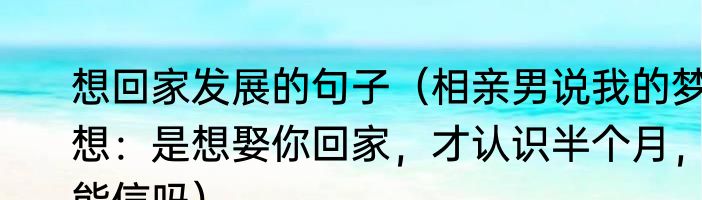 想回家发展的句子（相亲男说我的梦想：是想娶你回家，才认识半个月，能信吗）