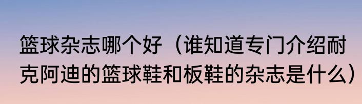 篮球杂志哪个好（谁知道专门介绍耐克阿迪的篮球鞋和板鞋的杂志是什么）