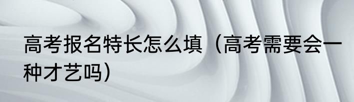 高考报名特长怎么填（高考需要会一种才艺吗）
