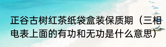 正谷古树红茶纸袋盒装保质期（三相电表上面的有功和无功是什么意思）