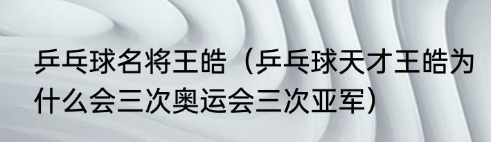 乒乓球名将王皓（乒乓球天才王皓为什么会三次奥运会三次亚军）
