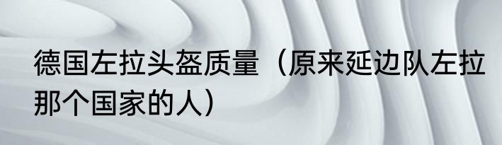德国左拉头盔质量（原来延边队左拉那个国家的人）