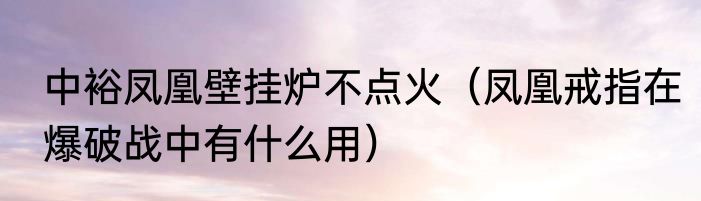 中裕凤凰壁挂炉不点火（凤凰戒指在爆破战中有什么用）