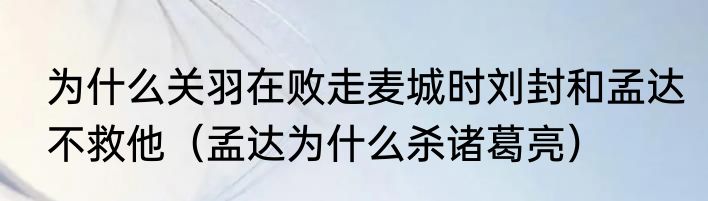 为什么关羽在败走麦城时刘封和孟达不救他（孟达为什么杀诸葛亮）