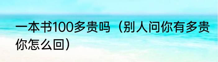 一本书100多贵吗（别人问你有多贵你怎么回）