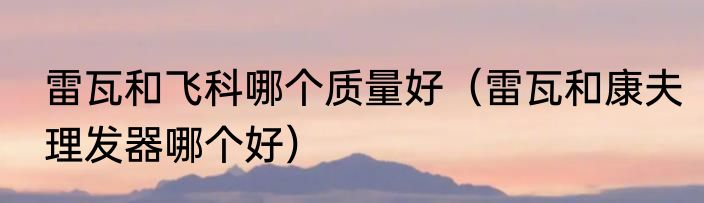 雷瓦和飞科哪个质量好（雷瓦和康夫理发器哪个好）