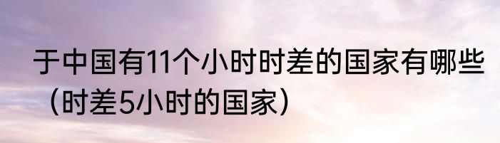 于中国有11个小时时差的国家有哪些（时差5小时的国家）