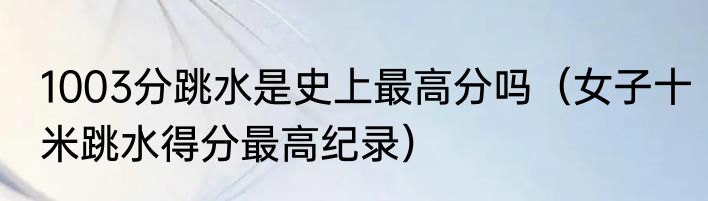 1003分跳水是史上最高分吗（女子十米跳水得分最高纪录）