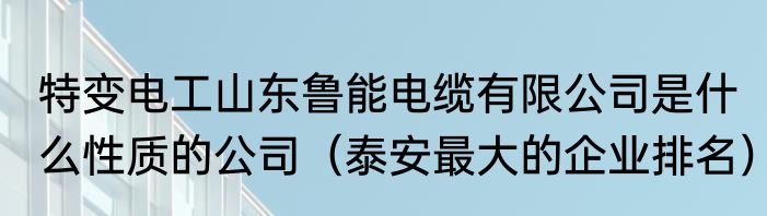 特变电工山东鲁能电缆有限公司是什么性质的公司（泰安最大的企业排名）