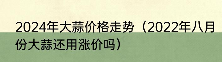 2024年大蒜价格走势（2022年八月份大蒜还用涨价吗）