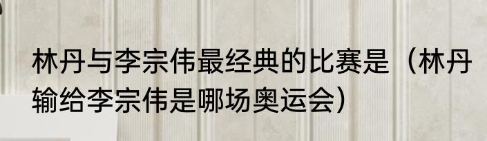 林丹与李宗伟最经典的比赛是（林丹输给李宗伟是哪场奥运会）