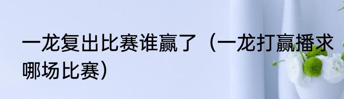 一龙复出比赛谁赢了（一龙打赢播求哪场比赛）