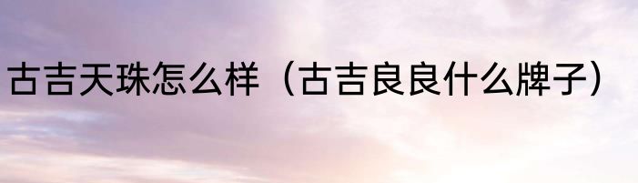 古吉天珠怎么样（古吉良良什么牌子）