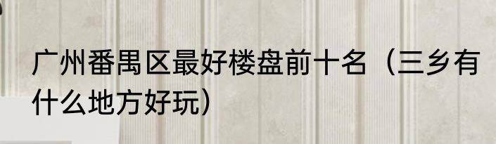 广州番禺区最好楼盘前十名（三乡有什么地方好玩）