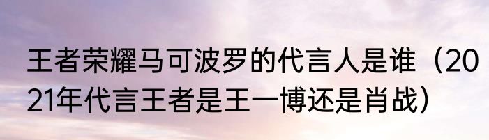 王者荣耀马可波罗的代言人是谁（2021年代言王者是王一博还是肖战）