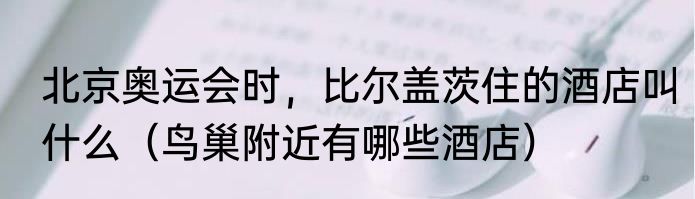 北京奥运会时，比尔盖茨住的酒店叫什么（鸟巢附近有哪些酒店）